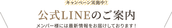 キャンペーン実施中！ 公式LINEのご案内 メンバー様には最新情報をお届けしております！